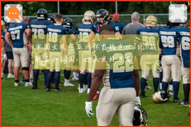 中国女足在亚洲杯首战中以2比0战胜孟加拉国，迎来良好开局