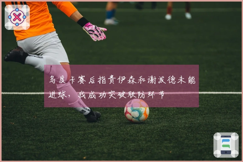 乌度卡赛后指责伊森和谢泼德未能进球，我成功突破联防环节