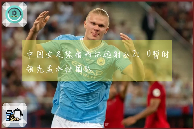 中国女足凭借两记远射以2：0暂时领先孟加拉国队
