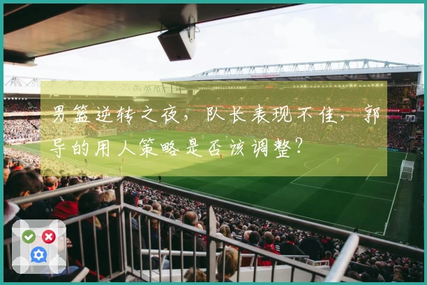 男篮逆转之夜，队长表现不佳，郭导的用人策略是否该调整？