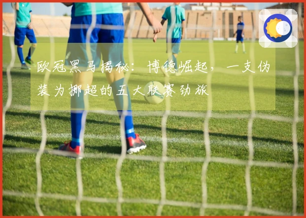 欧冠黑马揭秘：博德崛起，一支伪装为挪超的五大联赛劲旅
