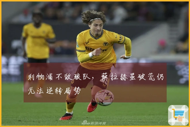 利物浦不敌狼队，萨拉赫虽破荒仍无法逆转局势