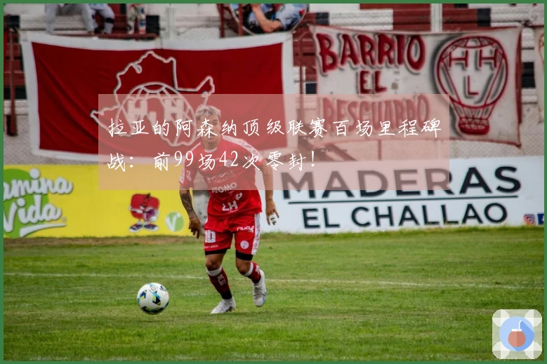 拉亚的阿森纳顶级联赛百场里程碑战：前99场42次零封！