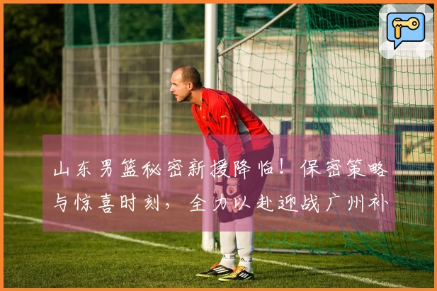 山东男篮秘密新援降临！保密策略与惊喜时刻，全力以赴迎战广州补赛！