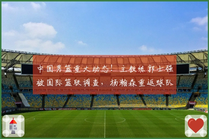 中国男篮重大动态！主教练郭士强被国际篮联调查，杨瀚森重返球队确认