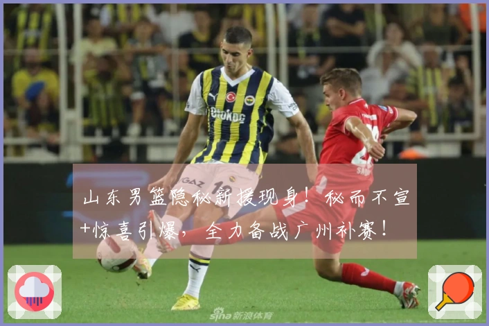 山东男篮隐秘新援现身！秘而不宣+惊喜引爆，全力备战广州补赛！