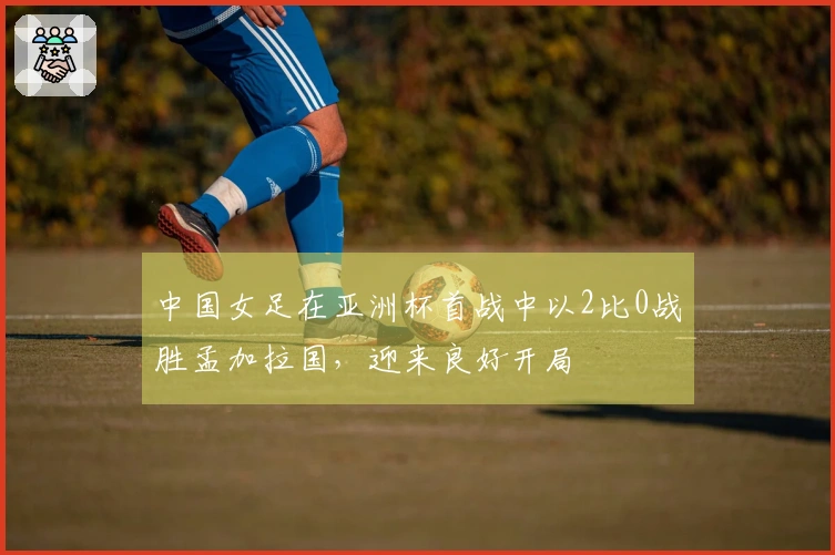 中国女足在亚洲杯首战中以2比0战胜孟加拉国，迎来良好开局