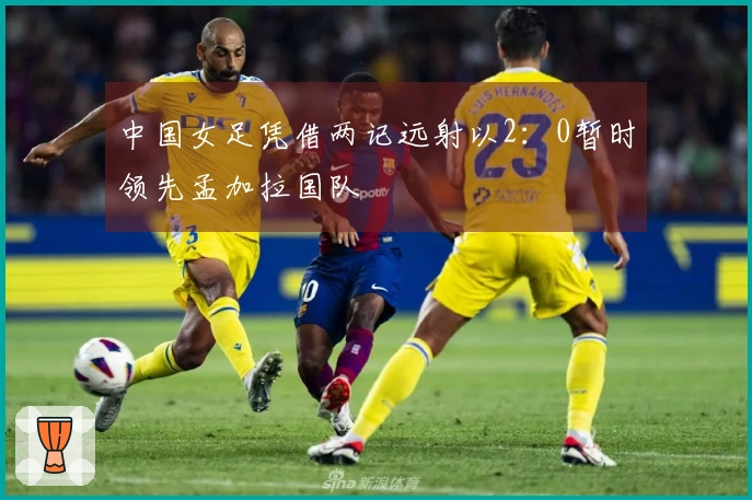 中国女足凭借两记远射以2：0暂时领先孟加拉国队