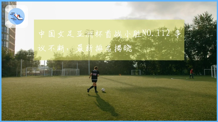 中国女足亚洲杯首战小胜NO.112 争议不断，最新排名揭晓
