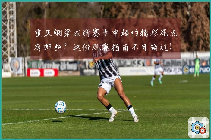 重庆铜梁龙新赛季中超的精彩亮点有哪些？这份观赛指南不可错过！