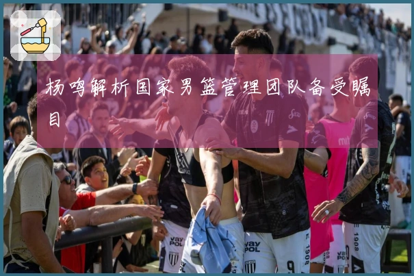 杨鸣解析国家男篮管理团队备受瞩目