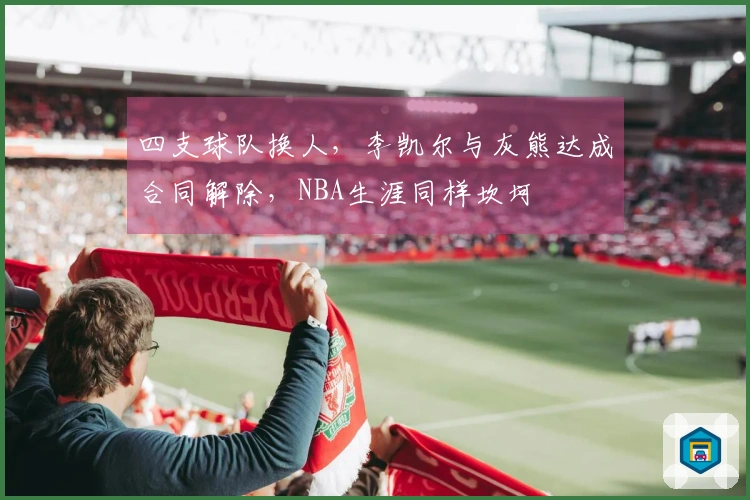 四支球队换人，李凯尔与灰熊达成合同解除，NBA生涯同样坎坷