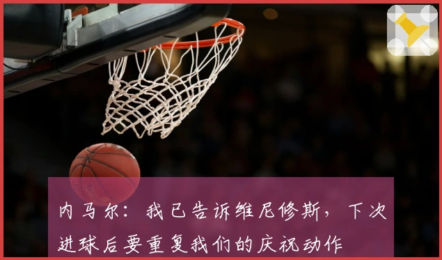 内马尔：我已告诉维尼修斯，下次进球后要重复我们的庆祝动作