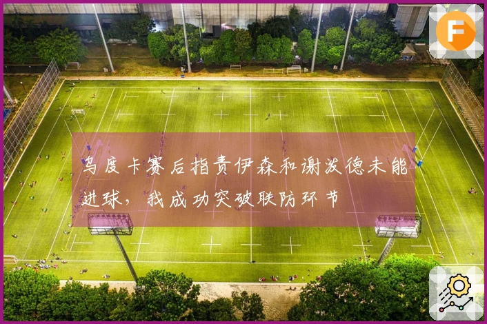 乌度卡赛后指责伊森和谢泼德未能进球，我成功突破联防环节