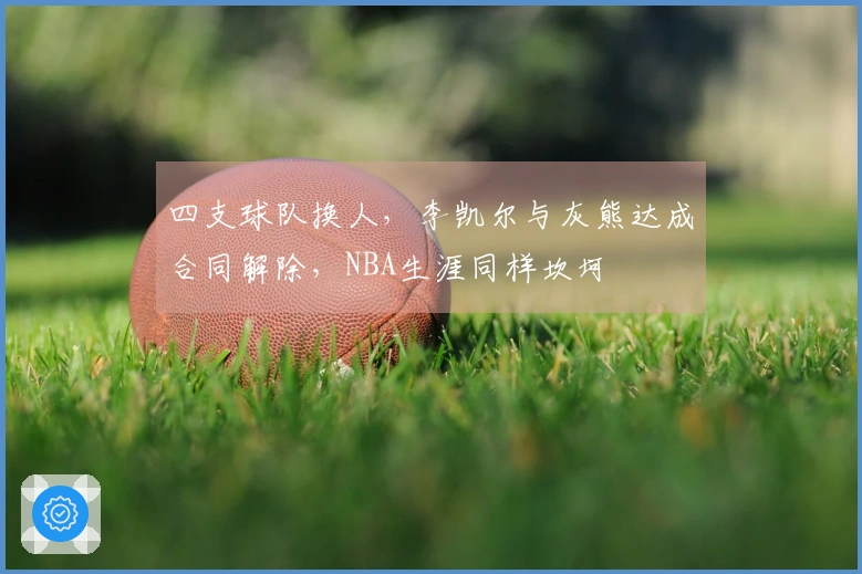 四支球队换人，李凯尔与灰熊达成合同解除，NBA生涯同样坎坷