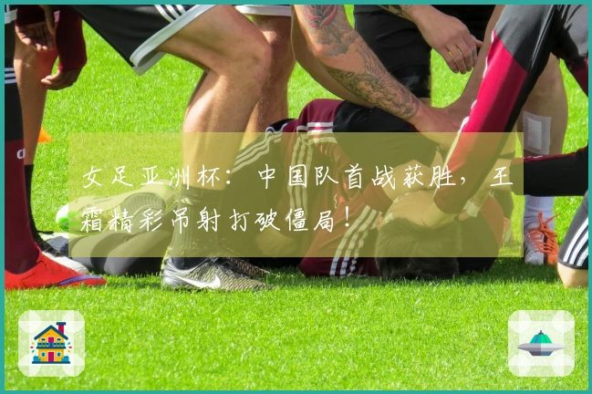 女足亚洲杯：中国队首战获胜，王霜精彩吊射打破僵局！