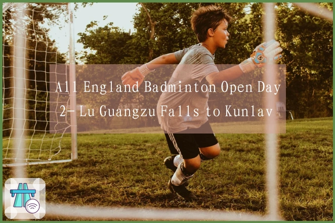 All England Badminton Open Day 2- Lu Guangzu Falls to Kunlavut, Chinese Team Records 4 Wins and 5 Lo