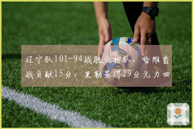 辽宁队101-94战胜北控队，哈维首战贡献15分，里勒虽得29分无力回天