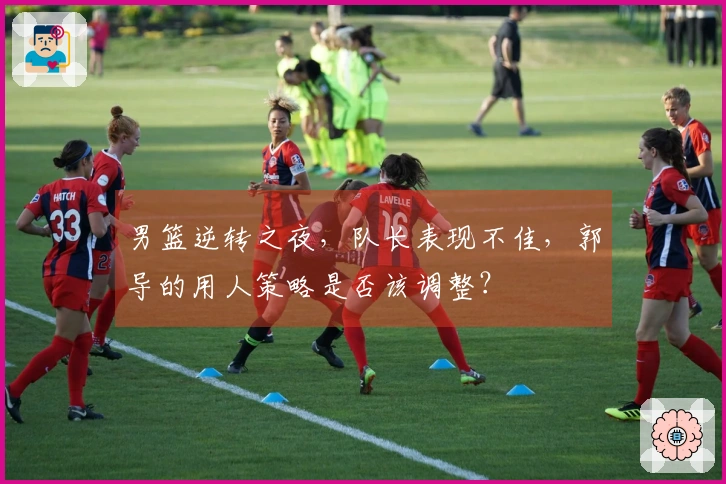 男篮逆转之夜，队长表现不佳，郭导的用人策略是否该调整？