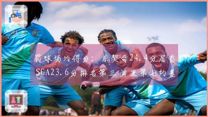 罚球场均得分：东契奇24.4分居首 SGA23.6分排名第三 库里第七约基奇第八