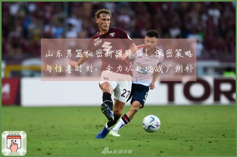 山东男篮秘密新援降临！保密策略与惊喜时刻，全力以赴迎战广州补赛！