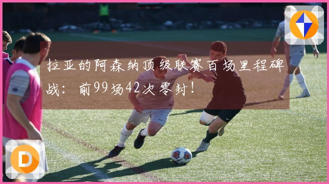 拉亚的阿森纳顶级联赛百场里程碑战：前99场42次零封！