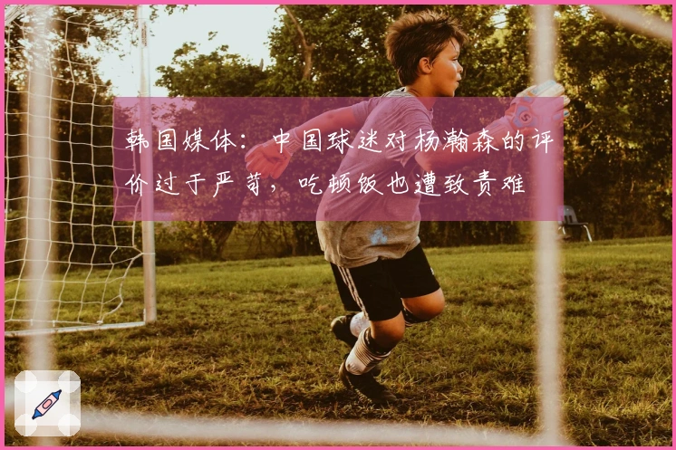 韩国媒体：中国球迷对杨瀚森的评价过于严苛，吃顿饭也遭致责难
