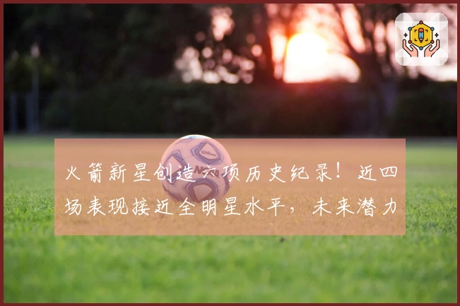 火箭新星创造六项历史纪录！近四场表现接近全明星水平，未来潜力不断显现