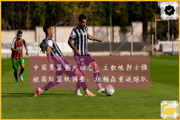 中国男篮重大动态！主教练郭士强被国际篮联调查，杨瀚森重返球队确认