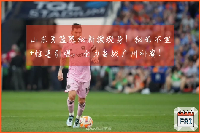 山东男篮隐秘新援现身！秘而不宣+惊喜引爆，全力备战广州补赛！