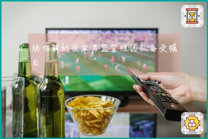 杨鸣解析国家男篮管理团队备受瞩目