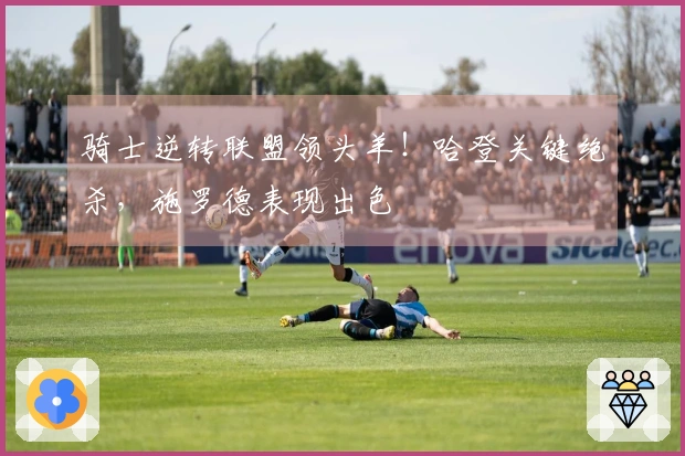 骑士逆转联盟领头羊！哈登关键绝杀，施罗德表现出色