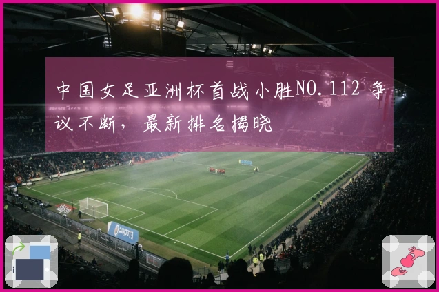 中国女足亚洲杯首战小胜NO.112 争议不断，最新排名揭晓